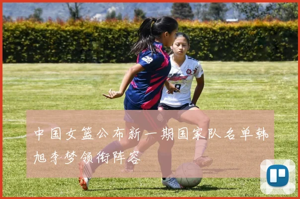 中国女篮公布新一期国家队名单韩旭李梦领衔阵容