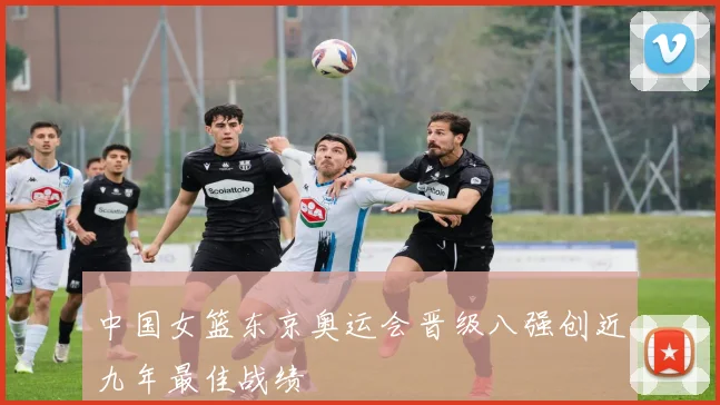 中国女篮东京奥运会晋级八强创近九年最佳战绩