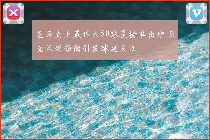 皇马史上最伟大50球星榜单出炉 贝克汉姆领衔引发球迷关注