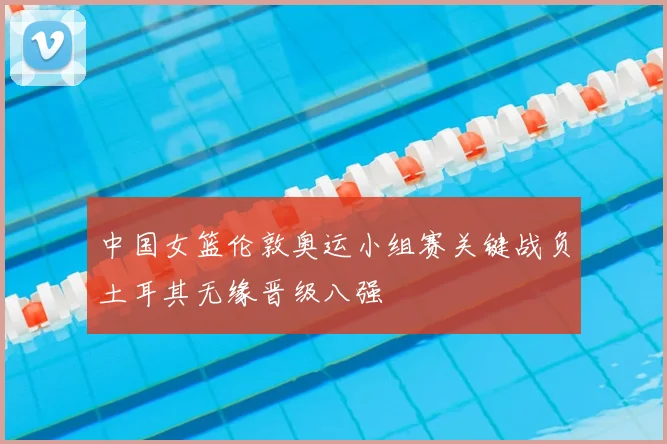 中国女篮伦敦奥运小组赛关键战负土耳其无缘晋级八强