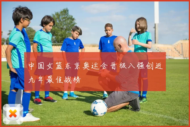中国女篮东京奥运会晋级八强创近九年最佳战绩