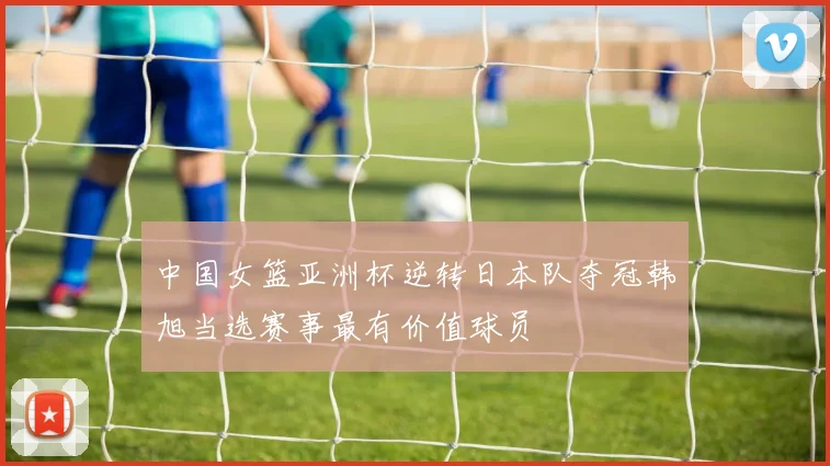 中国女篮亚洲杯逆转日本队夺冠韩旭当选赛事最有价值球员