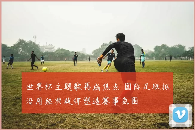 世界杯主题歌再成焦点 国际足联拟沿用经典旋律塑造赛事氛围