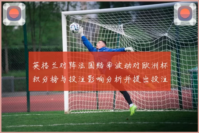 英格兰对阵法国赔率波动对欧洲杯积分榜与投注影响分析并提出投注建议