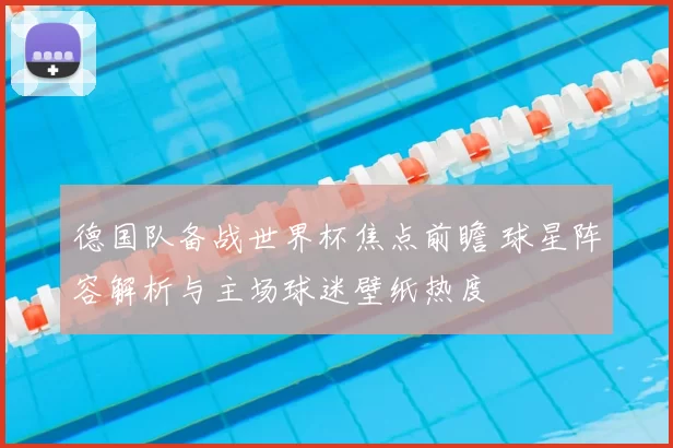 德国队备战世界杯焦点前瞻 球星阵容解析与主场球迷壁纸热度