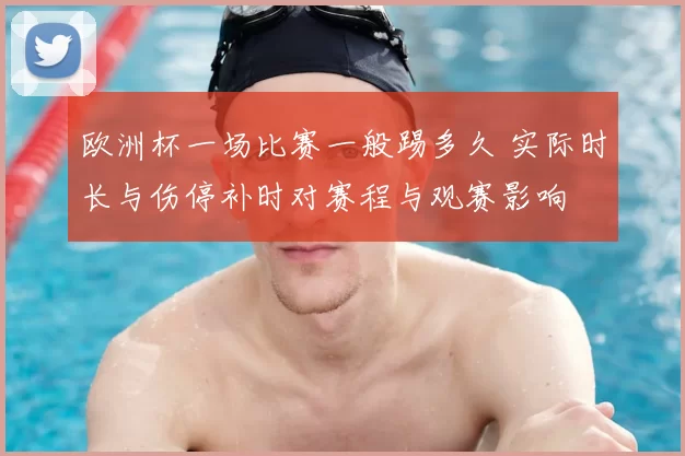 欧洲杯一场比赛一般踢多久 实际时长与伤停补时对赛程与观赛影响
