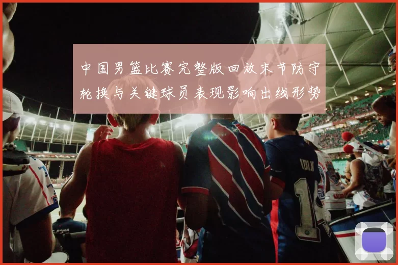 中国男篮比赛完整版回放末节防守轮换与关键球员表现影响出线形势及看点