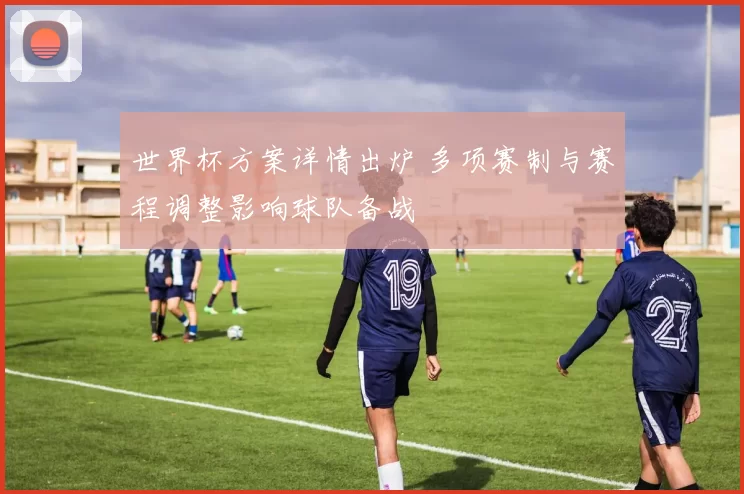 世界杯方案详情出炉 多项赛制与赛程调整影响球队备战