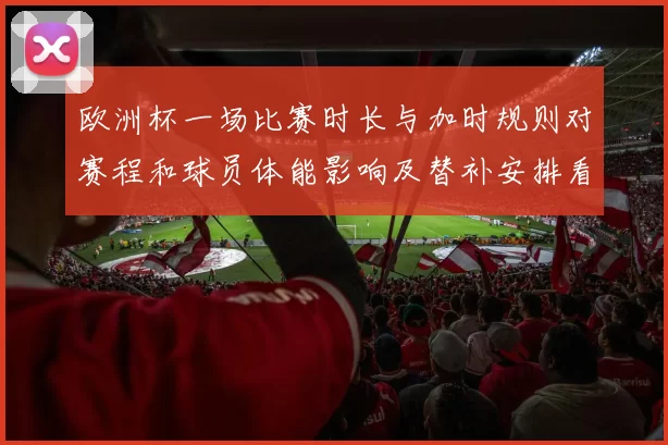 欧洲杯一场比赛时长与加时规则对赛程和球员体能影响及替补安排看点