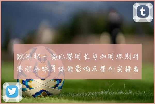 欧洲杯一场比赛时长与加时规则对赛程和球员体能影响及替补安排看点