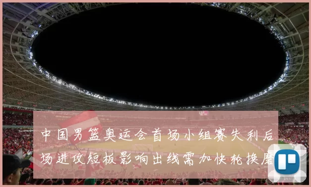 中国男篮奥运会首场小组赛失利后场进攻短板影响出线需加快轮换磨合