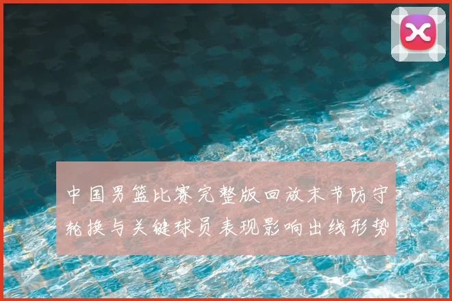中国男篮比赛完整版回放末节防守轮换与关键球员表现影响出线形势及看点