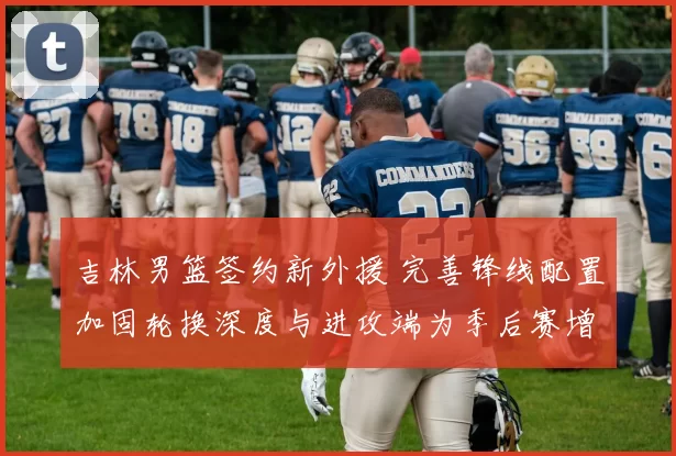 吉林男篮签约新外援 完善锋线配置加固轮换深度与进攻端为季后赛增补实力