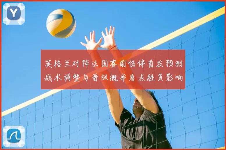 英格兰对阵法国赛前伤停首发预测战术调整与晋级概率看点胜负影响