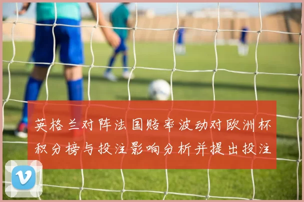 英格兰对阵法国赔率波动对欧洲杯积分榜与投注影响分析并提出投注建议