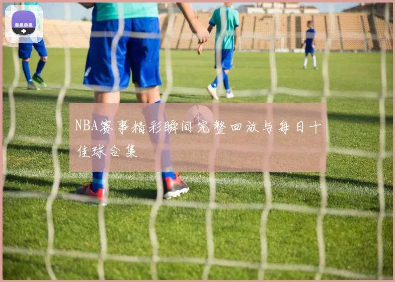 NBA赛事精彩瞬间完整回放与每日十佳球合集