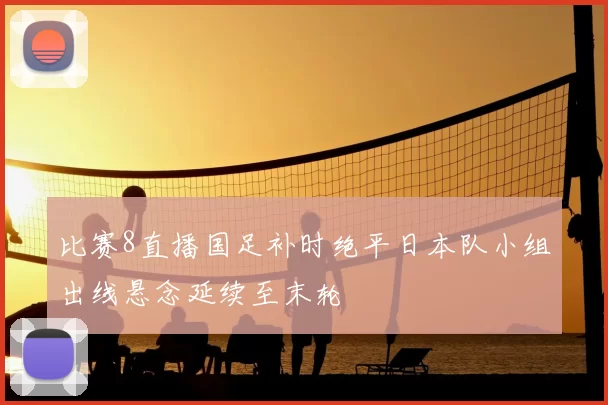 比赛8直播国足补时绝平日本队小组出线悬念延续至末轮