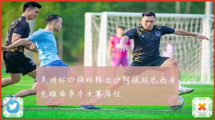 美洲杯四强对阵出炉阿根廷巴西率先碰面争夺决赛席位