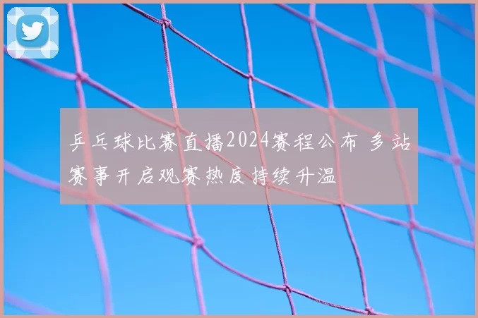 乒乓球比赛直播2024赛程公布 多站赛事开启观赛热度持续升温