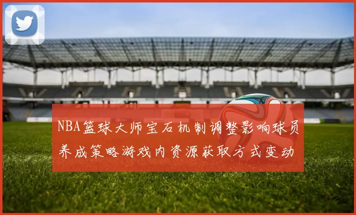 NBA篮球大师宝石机制调整影响球员养成策略游戏内资源获取方式变动