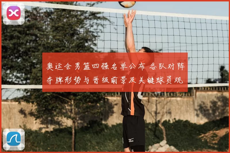 奥运会男篮四强名单公布 各队对阵夺牌形势与晋级前景及关键球员观察