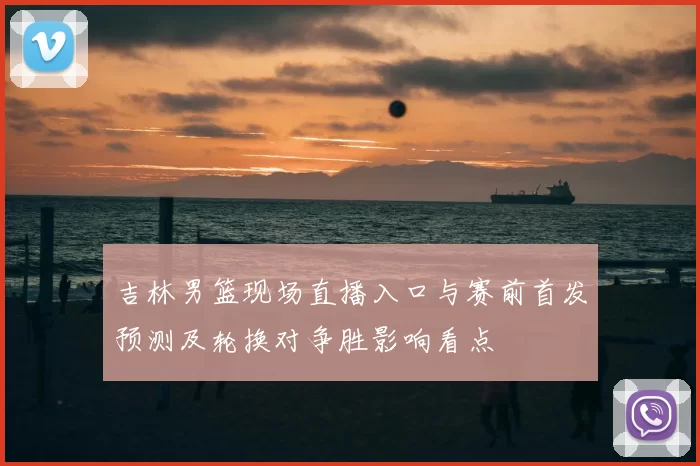 吉林男篮现场直播入口与赛前首发预测及轮换对争胜影响看点