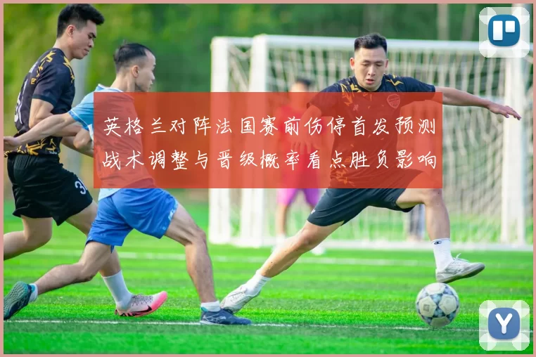 英格兰对阵法国赛前伤停首发预测战术调整与晋级概率看点胜负影响