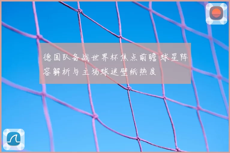 德国队备战世界杯焦点前瞻 球星阵容解析与主场球迷壁纸热度