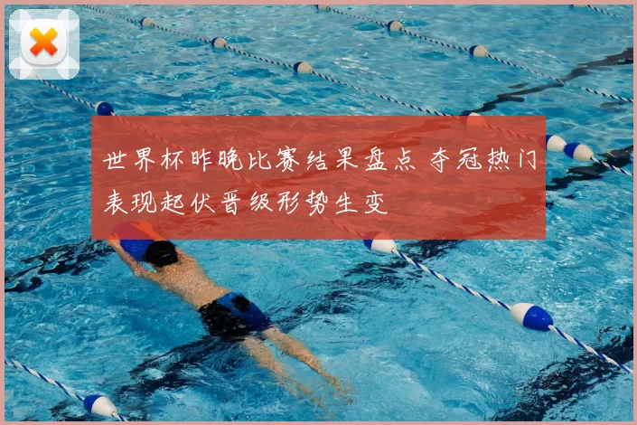 世界杯昨晚比赛结果盘点 夺冠热门表现起伏晋级形势生变