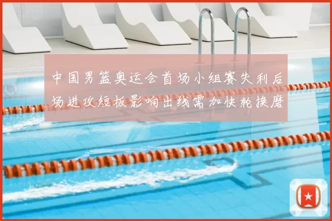 中国男篮奥运会首场小组赛失利后场进攻短板影响出线需加快轮换磨合